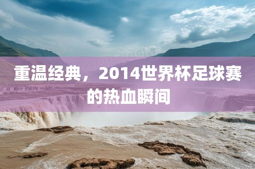 重温经典，2014世界杯足球赛的热血瞬间