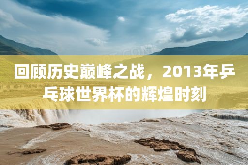回顾历史巅峰之战，2013年乒乓球世界杯的辉煌时刻