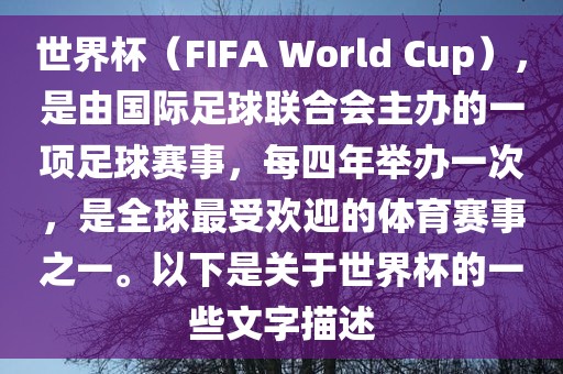 世界杯（FIFA World Cup），是由国际足球联合会主办的一项足球赛事，每四年举办一次，是全球最受欢迎的体育赛事之一。以下是关于世界杯的一些文字描述