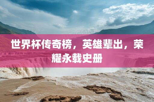 世界杯传奇榜，英雄辈出，荣耀永载史册