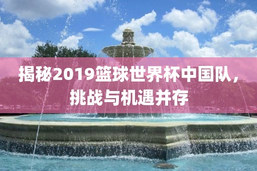 揭秘2019篮球世界杯中国队，挑战与机遇并存