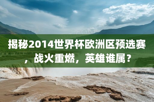 揭秘2014世界杯欧洲区预选赛，战火重燃，英雄谁属？