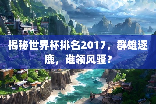 揭秘世界杯排名2017，群雄逐鹿，谁领风骚？漯河市盈旭机械设备有限公司