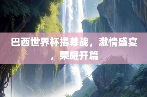巴西世界杯揭幕战，激情盛宴，荣耀开篇