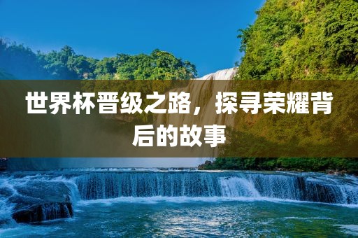 世界杯晋级之路，探寻荣耀背后的故事