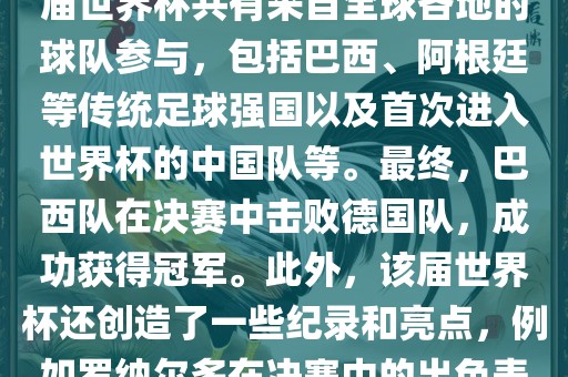 2002年世界杯足球赛是第世界杯举办的第十七届足球赛事，比赛在韩国和日本联合举办。本届世界杯是历史上首次由两个国家共同举办的世界杯赛事。该届世界杯共有来自全球各地的球队参与，包括巴西、阿根廷等传统足球强国以及首次进入世界杯的中国队等。最终，巴西队在决赛中击败德国队，成功获得冠军。此外，该届世界杯还创造了一些纪录和亮点，例如罗纳尔多在决赛中的出色表现使他成为该届世界杯的最佳球员之一。同时，该届世界杯也促进了韩国和日本足球的发展，并推动了亚洲足球的崛起。漯河市盈旭机械设备有限公司