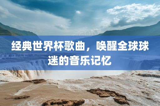 经典世界杯歌曲，唤醒全球球迷的音乐记忆