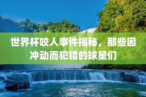 世界杯咬人事件揭秘，那些因冲动而犯错的球星们