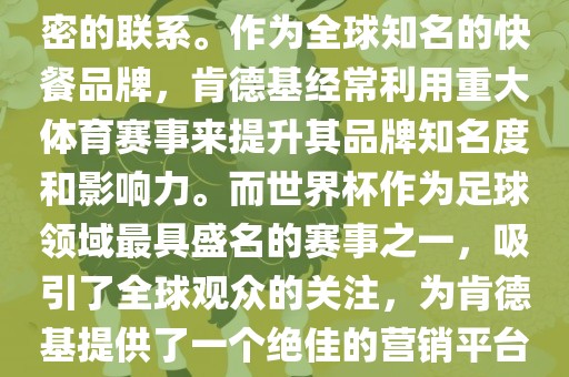 肯德基与世界杯之间存在着紧密的联系。作为全球知名的快餐品牌，肯德基经常利用重大体育赛事来提升其品牌知名度和影响力。而世界杯作为足球领域最具盛名的赛事之一，吸引了全球观众的关注，为肯德基提供了一个绝佳的营销平台。