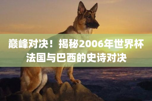 巅峰对决！揭秘2006年世界杯法国与巴西的史诗对决