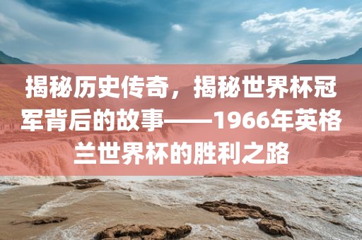 揭秘历史传奇，揭秘世界杯冠军背后的故事——1966年英格兰世界杯的胜利之路漯河市盈旭机械设备有限公司