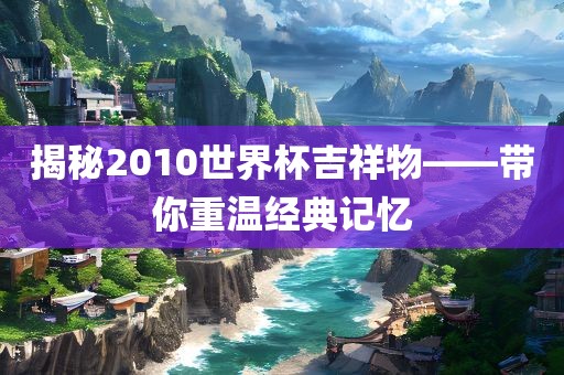 揭秘2010世界杯吉祥物——带你重温经典记忆