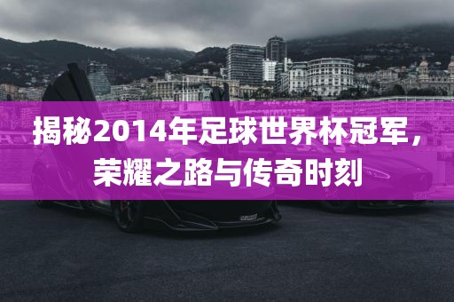 揭秘2014年足球世界杯冠军，荣耀之路与传奇时刻