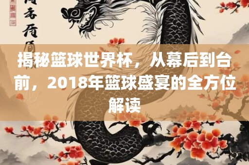 揭秘篮球世界杯，从幕后到台前，2018年篮球盛宴的全方位解读