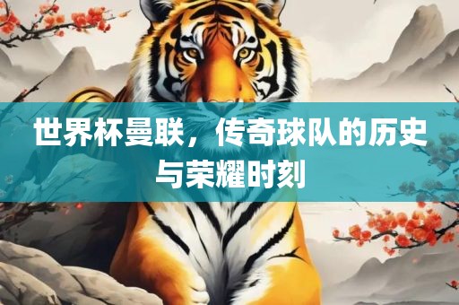 世界杯曼联，传奇球队的历史与荣耀时刻