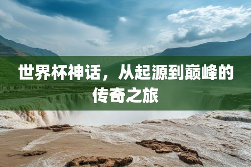 世界杯神话，从起源到巅峰的传奇之旅