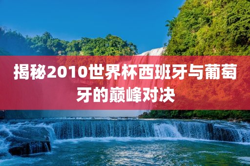 揭秘2010世界杯西班牙与葡萄牙的巅峰对决