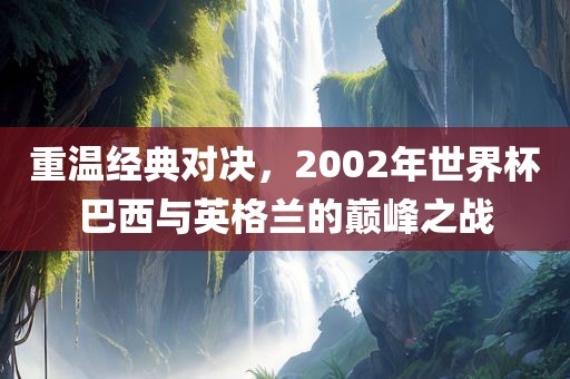 重温经典对决，2002年世界杯巴西与英格兰的巅峰之战
