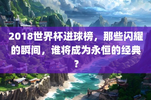 2018世界杯进球榜，那些闪耀的瞬间，谁将成为永恒的经典？