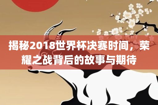 揭秘2018世界杯决赛时间，荣耀之战背后的故事与期待