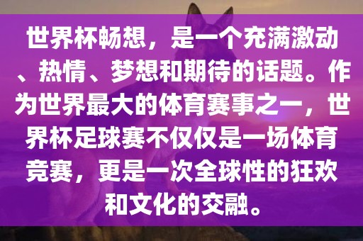 世界杯畅想，是一个充满激动、热情、梦想和期待的话题。作为世界最大的体育赛事之一，世界杯足球赛不仅仅是一场体育竞赛，更是一次全球性的狂欢和文化的交融。