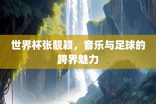 世界杯张靓颖，音乐与足球的跨界魅力
