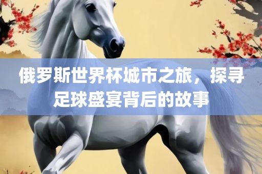 俄罗斯世界杯城市之旅，探寻足球盛宴背后的故事