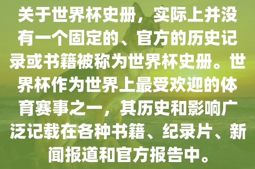 关于世界杯史册，实际上并没有一个固定的、官方的历史记录或书籍被称为世界杯史册。世界杯作为世界上最受欢迎的体育赛事之一，其历史和影响广泛记载在各种书籍、纪录片、新闻报道和官方报告中。