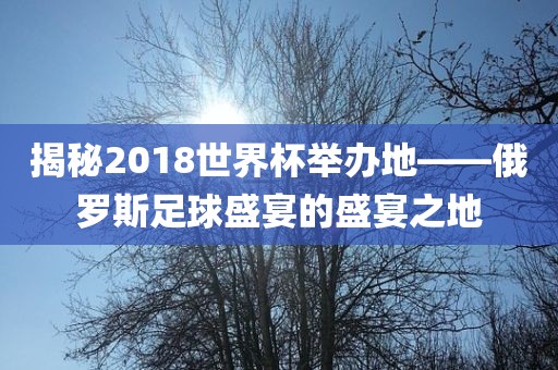 揭秘2018世界杯举办地—漯河市盈旭机械设备有限公司—俄罗斯足球盛宴的盛宴之地