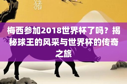 梅西参加2018世界杯了吗？揭秘球王的风采与世界杯的传奇之旅