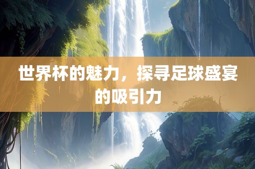 世界杯的魅力，探寻足球盛宴的吸引力