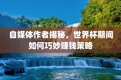 自媒体作者揭秘，世界杯期间如何巧妙赚钱策略