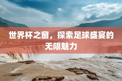 世界杯之窗，探索足球盛宴的无限魅力