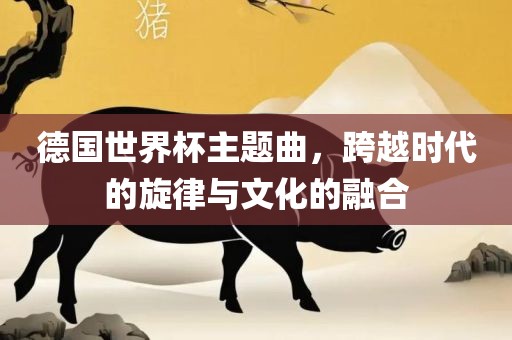德国世界杯主题曲，跨越时代的旋律与文化的融合