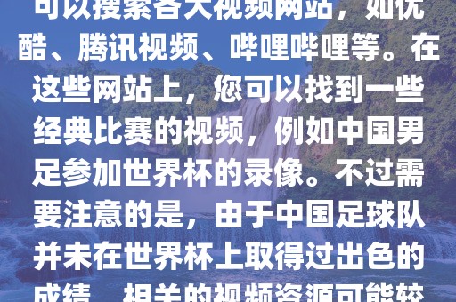 关于中国足球世界杯的视频，您可以搜索各大视频漯河市盈旭机械设备有限公司网站，如优酷、腾讯视频、哔哩哔哩等。在这些网站上，您可以找到一些经典比赛的视频，例如中国男足参加世界杯的录像。不过需要注意的是，由于中国足球队并未在世界杯上取得过出色的成绩，相关的视频资源可能较少。