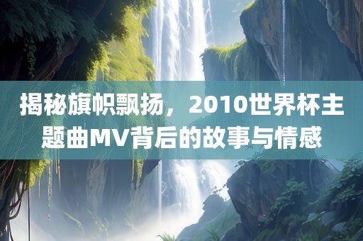 揭秘旗帜飘扬，2010世界杯主题曲MV背后的故事与情感