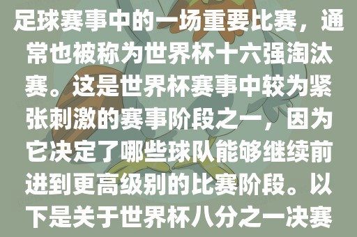 世界杯八分之一决赛是世界杯足球赛事中的一场重要比赛，通常也被称为世界杯十六强淘汰赛。这是世界杯赛事中较为紧张刺激的赛事阶段之一，因为它决定了哪些球队能够继续前进到更高级别的比赛阶段。以下是关于世界杯八分之一决赛的详细介绍