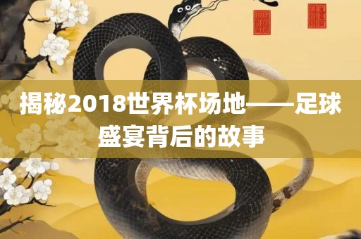 揭秘2018世界杯场地——足球盛宴背后的故事
