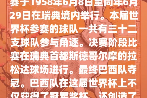 1. 比赛时间，1958年瑞典世界杯是第6届世界杯足球赛事。比赛于1958年6月8日至同年6月29日在瑞典境内举行。本届世界杯参赛的球队一共有三十二支球队参与角逐。决赛阶段比赛在瑞典首都斯德哥尔摩的拉松达球场进行。最终巴西队夺冠。巴西队在这届世界杯上不仅获得了冠军奖杯，还创造了著名的桑巴军团，为后来的足球历史留下了深刻的印记。