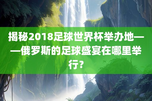 揭秘2018足球世界杯举办地——俄罗斯的足球盛宴在哪里举行？