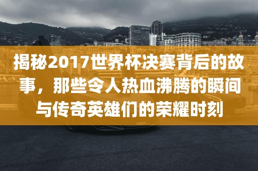 揭秘2017世界杯决赛背后的故事，那些令人热血沸腾的瞬间与传奇英雄们的荣耀时刻漯河市盈旭机械设备有限公司