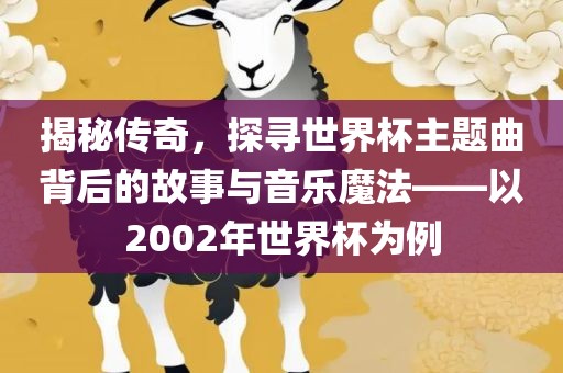 揭秘传奇，探寻世界杯主题曲背后的故事与音乐魔法——以2002年世界杯为例