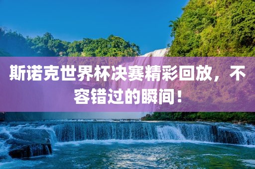 斯诺克世界杯决赛精彩回放，不容错过的瞬间！