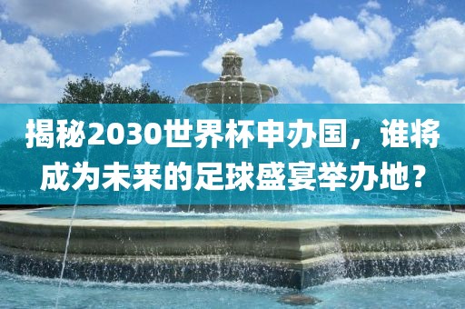 揭秘2030世界杯申办国，谁将成为未来的足球盛宴举办地？