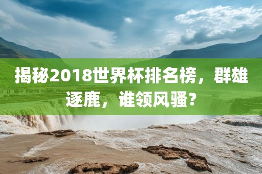 揭秘2018世界杯排名榜，群雄逐鹿，谁领风骚？漯河市盈旭机械设备有限公司