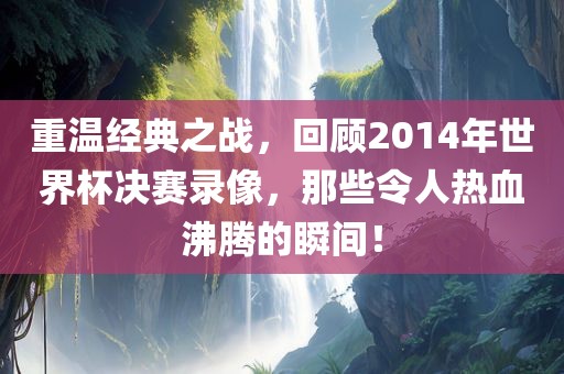 重温经典之战，回顾2014年世界杯决赛录像，那些令人热血沸腾的瞬间！