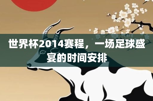 世界杯2014赛程，一场足球盛宴的时间安排