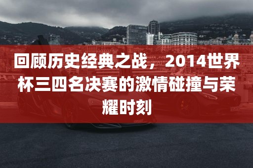 回顾历史经典之战，2014世界杯三四名决赛的激情碰撞与荣耀时刻