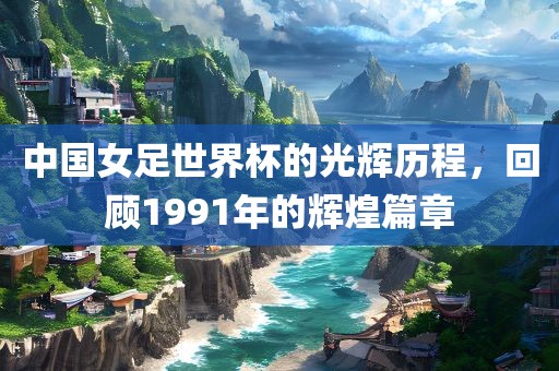 中国女足世界杯的光辉历程，回顾1991年的辉煌篇章