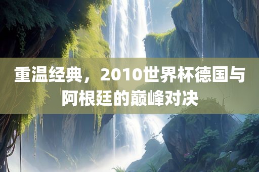 重温经典，2010世界杯德国与阿根廷的巅峰对决